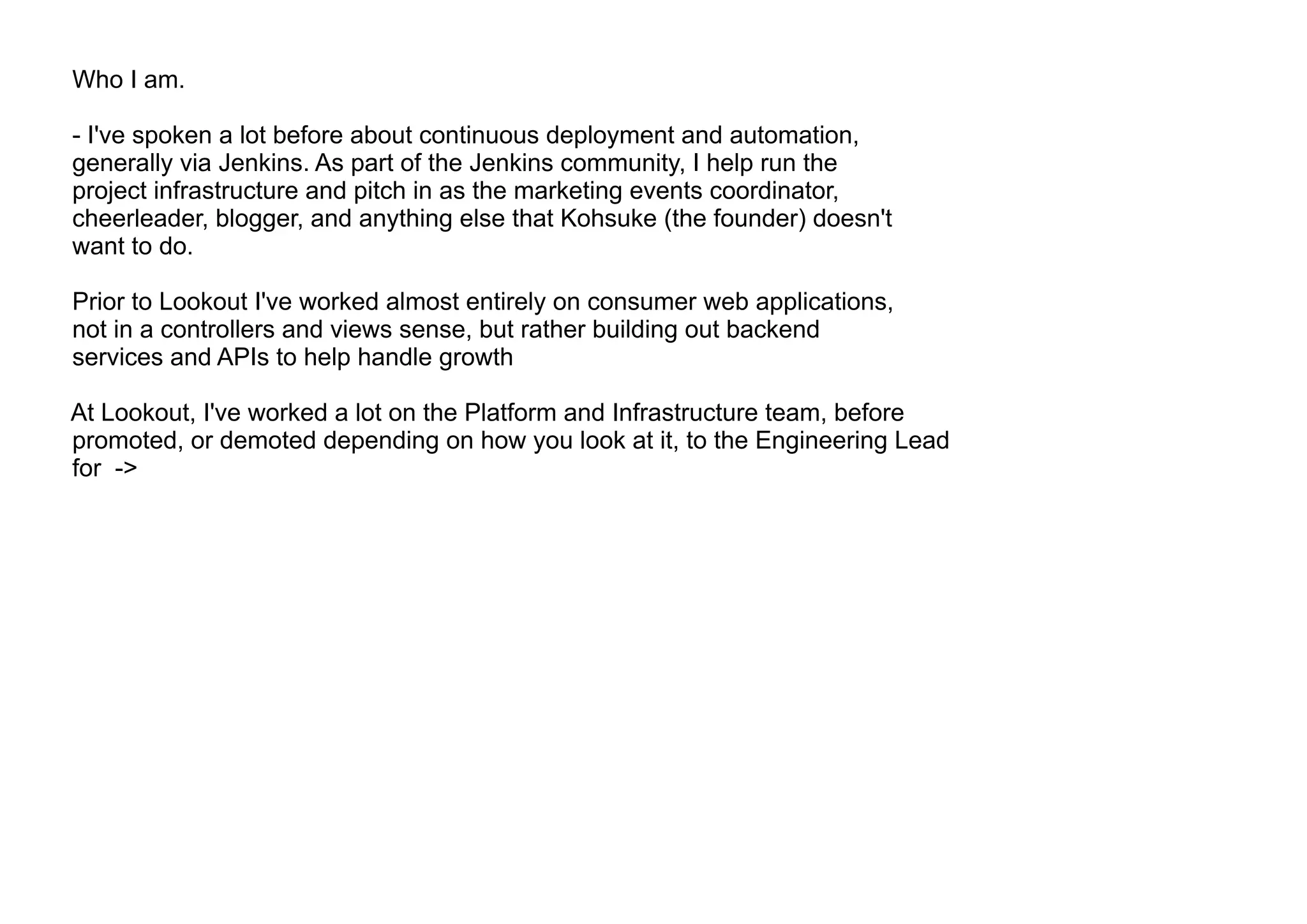 Who I am.
- I've spoken a lot before about continuous deployment and automation,
generally via Jenkins. As part of the Jenkins community, I help run the
project infrastructure and pitch in as the marketing events coordinator,
cheerleader, blogger, and anything else that Kohsuke (the founder) doesn't
want to do.
Prior to Lookout I've worked almost entirely on consumer web applications,
not in a controllers and views sense, but rather building out backend
services and APIs to help handle growth
At Lookout, I've worked a lot on the Platform and Infrastructure team, before
promoted, or demoted depending on how you look at it, to the Engineering Lead
for ->
 