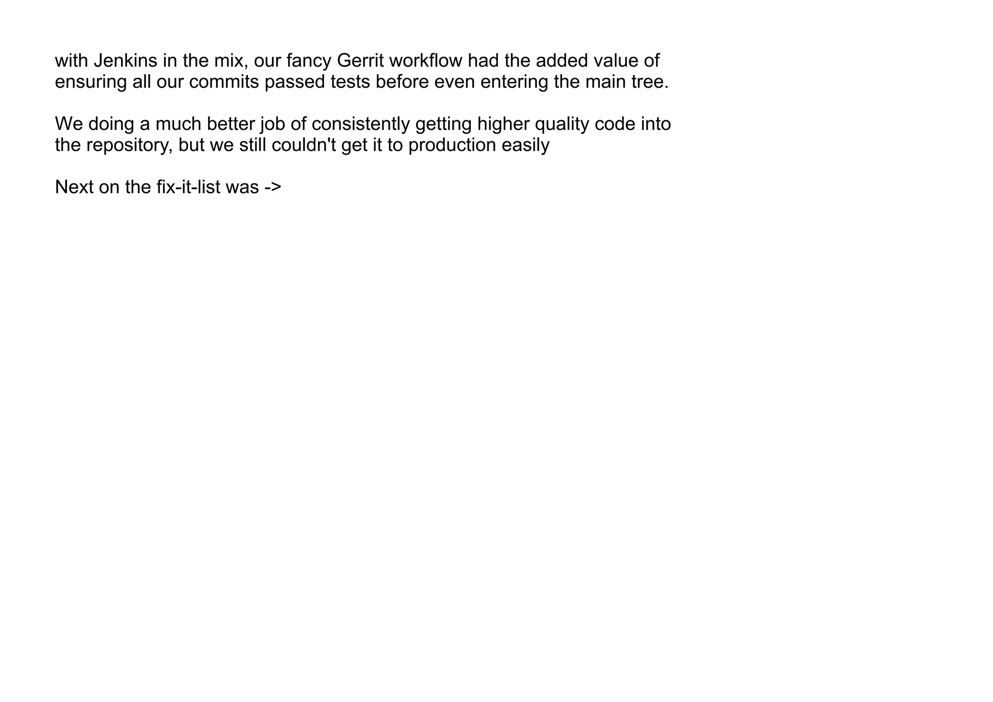 with Jenkins in the mix, our fancy Gerrit workflow had the added value of
ensuring all our commits passed tests before even entering the main tree.
We doing a much better job of consistently getting higher quality code into
the repository, but we still couldn't get it to production easily
Next on the fix-it-list was ->
 