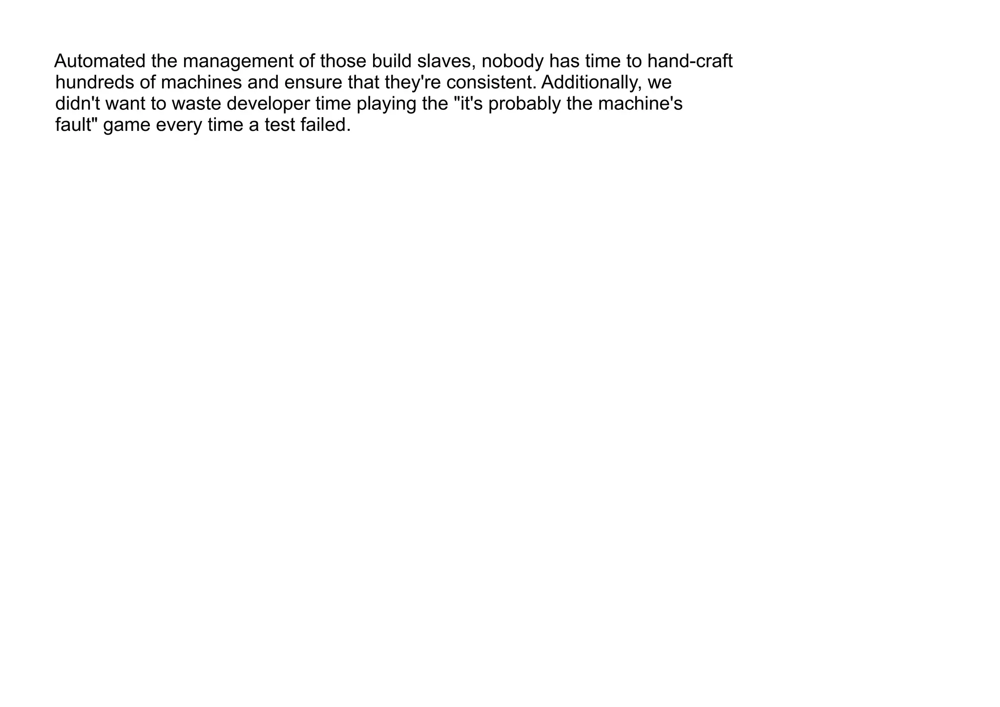 Automated the management of those build slaves, nobody has time to hand-craft
hundreds of machines and ensure that they're consistent. Additionally, we
didn't want to waste developer time playing the "it's probably the machine's
fault" game every time a test failed.
 