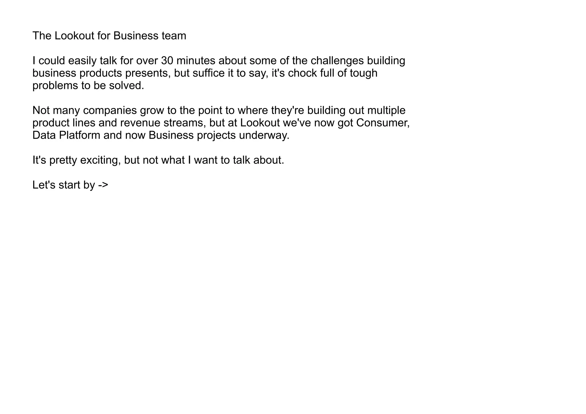 The Lookout for Business team
I could easily talk for over 30 minutes about some of the challenges building
business products presents, but suffice it to say, it's chock full of tough
problems to be solved.
Not many companies grow to the point to where they're building out multiple
product lines and revenue streams, but at Lookout we've now got Consumer,
Data Platform and now Business projects underway.
It's pretty exciting, but not what I want to talk about.
Let's start by ->
 