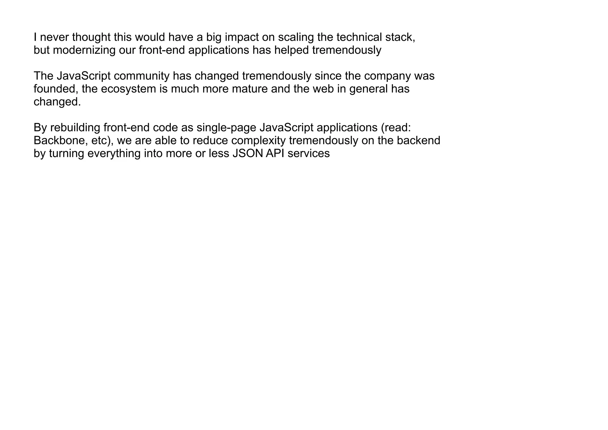 I never thought this would have a big impact on scaling the technical stack,
but modernizing our front-end applications has helped tremendously
The JavaScript community has changed tremendously since the company was
founded, the ecosystem is much more mature and the web in general has
changed.
By rebuilding front-end code as single-page JavaScript applications (read:
Backbone, etc), we are able to reduce complexity tremendously on the backend
by turning everything into more or less JSON API services
 
