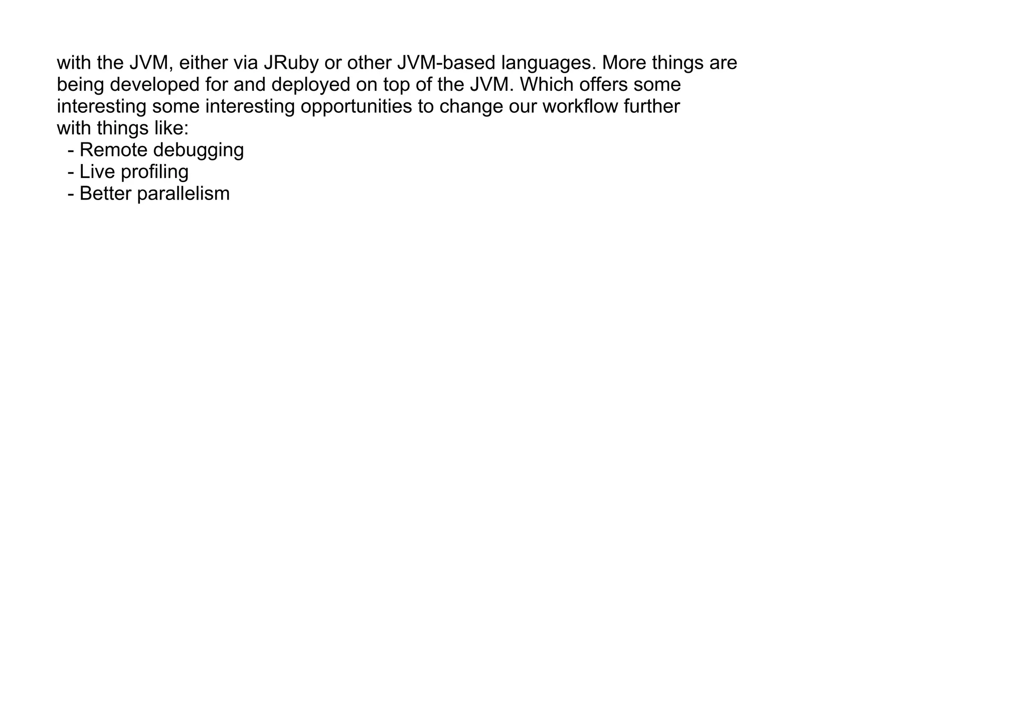 with the JVM, either via JRuby or other JVM-based languages. More things are
being developed for and deployed on top of the JVM. Which offers some
interesting some interesting opportunities to change our workflow further
with things like:
- Remote debugging
- Live profiling
- Better parallelism
 