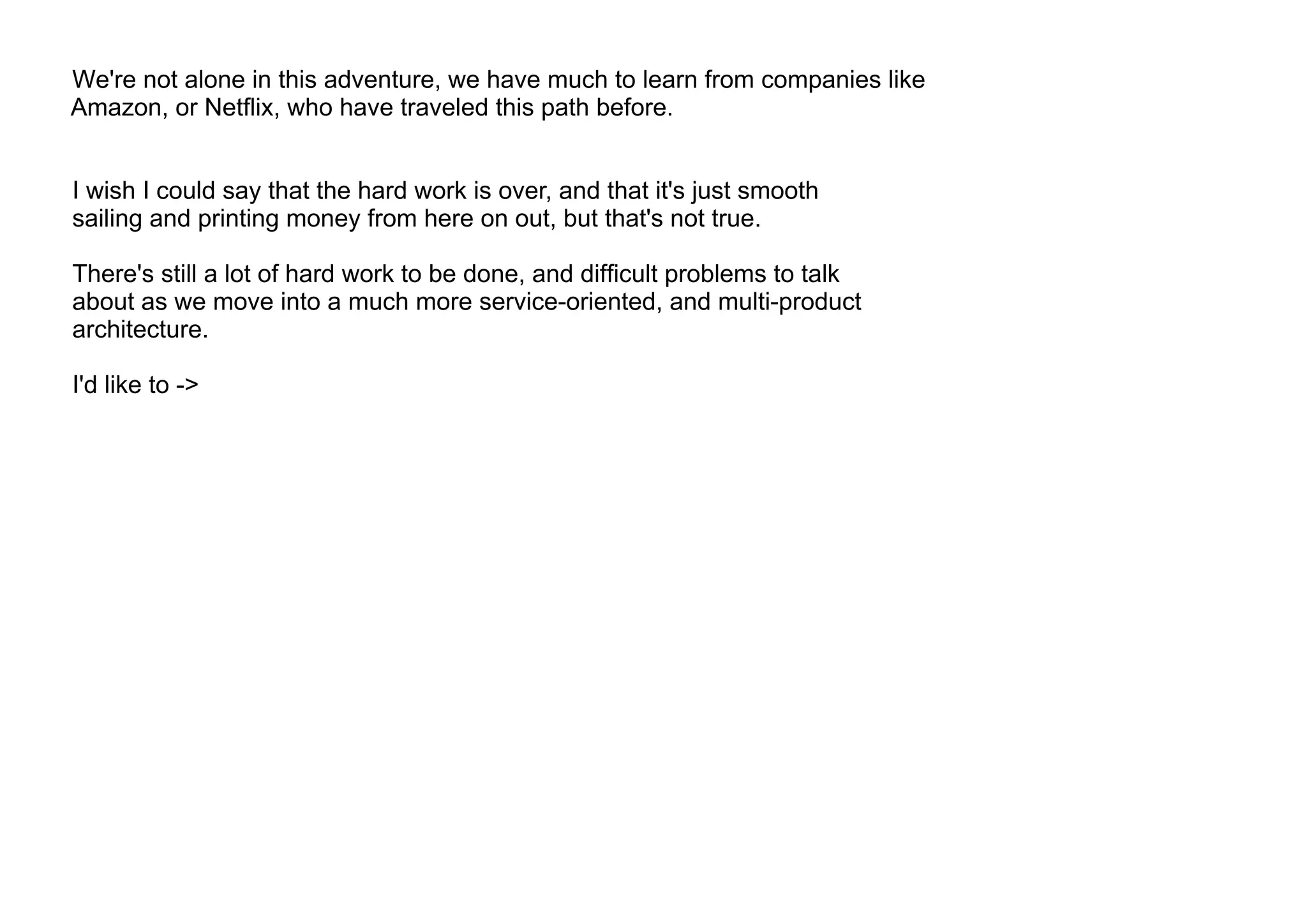 We're not alone in this adventure, we have much to learn from companies like
Amazon, or Netflix, who have traveled this path before.
I wish I could say that the hard work is over, and that it's just smooth
sailing and printing money from here on out, but that's not true.
There's still a lot of hard work to be done, and difficult problems to talk
about as we move into a much more service-oriented, and multi-product
architecture.
I'd like to ->
 
