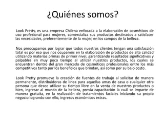 ¿Quiénes somos?
Look Pretty, es una empresa Chilena enfocada a la elaboración de cosméticos de
uso profesional para mujeres, comercializa sus productos destinados a satisfacer
las necesidades, preferentemente de la mujer, en los campos de la belleza.
Nos preocupamos por lograr que todos nuestros clientes tengan una satisfacción
total es por eso que nos ocupamos en la elaboración de productos de alta calidad
utilizando materias primas de primer nivel, garantizando resultados significativos y
palpables en muy poco tiempo al utilizar nuestros productos, los cuales se
encuentran dentro del gran mercado de cosméticos profesionales entre los más
competitivos tanto por los beneficios que brindan, así como por su bajo costo.
Look Pretty promueve la creación de fuentes de trabajo al solicitar de manera
permanente, distribuidoras de línea para aquellas amas de casa o cualquier otra
persona que desee utilizar su tiempo libre en la venta de nuestros productos o
bien, ingresar al mundo de la belleza, previa capacitación la cuál se imparte de
manera gratuita, en la realización de tratamientos faciales iniciando su propio
negocio logrando con ello, ingresos económicos extras.
 
