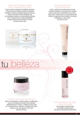 Demaquillador de Ojos
Libre de Aceite
Elimina rápido y fácilmente hasta
el maquillaje a prueba de agua.
¡Por algo es el producto favorito de todas!
Crema Humectante Intensiva
Mimá tu rostro dándole un aspecto radiante e increíblemente
suave. Esta suntuosa crema deja tu piel sintiéndose
hidratada hasta por 10 horas, a medida que nutre la piel
con un extracto marino, vitamina E y minerales como cobre,
magnesio y cinc, que ayudan a nutrir la piel.
Ideal para piel seca.
Crema de Noche
Extra Emoliente
Ayuda a mantener la humedad natural de la piel
y repone la hidratación en las áreas secas. Excelente
para las zonas secas, especialmente en las manos,
codos y pies. Funciona como un escudo protector que
minimiza la evaporación de la humedad e incrementa
la hidratación en áreas secas.
Para piel muy seca.
Tratamiento Regenerador
de Humedad Avanzado
Ayuda a mejorar la hidratación, flexibilidad, elasticidad
y firmeza de la piel. Restaura los lípidos intercelulares
esenciales y refuerza la capacidad natural de la piel para
retener la humedad. Contiene fosfolípidos, que
son ingredientes naturales. Los ácidos grasos esenciales
son un componente clave de dichos fosfolípidos
y mejoran la barrera de humectación de la piel.
Para piel normal a seca.
tu belleza
11
 