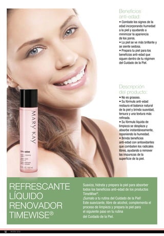 Beneficios
anti-edad:
• Combate los signos de la
edad incorporando humedad
a la piel y ayudando a
minimizar la apariencia
de los poros.
• La piel se ve más brillante y
se siente sedosa.
• Prepara tu piel para los
beneficios anti-edad que
siguen dentro de tu régimen
del Cuidado de la Piel.
Descripción
del producto:
• No es grasoso.
• Su fórmula anti-edad
restaura el balance natural
de la piel y brinda suavidad,
tersura y una textura más
refinada.
• Su fórmula líquida de
limpieza se desplaza y
absorbe instantáneamente,
reponiendo la humedad.
• Brinda beneficios
anti-edad con antioxidantes
que combaten los radicales
libres, ayudando a remover
las impurezas de la
superficie de la piel.
REFRESCANTE
LÍQUIDO
RENOVADOR
TIMEWISE®
Suaviza, hidrata y prepara la piel para absorber
todos los beneficios anti-edad de los productos
TimeWise®
.
¡Sumalo a tu rutina del Cuidado de la Piel!
Este suavizante, libre de alcohol, complementa el
proceso de limpieza y prepara la piel para
el siguiente paso en tu rutina
del Cuidado de la Piel.
1212
 