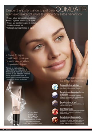 7 de cada 10 mujeres
coincidieron en que después
de una semana,su piel luce
una apariencia más joven.
Además, en una investigación
independiente con una duración de
12 semanas, la mayoría de las mujeres
coincidió en que, entre otros beneficios
visibles, se reducen los signos de
envejecimiento prematuro y los daños
causados por factores ambientales.
•	Ayuda a activar la producción de colágeno.
•	Ayuda a regenerar la estructura de la piel.
•	Ayuda a que la piel se recupere de los daños
causados durante el día.
•	Restaura la barrera protectora de la piel.
Despertá el potencial de tu piel para COMBATIR
el envejecimiento durante la noche con estos beneficios:
Complejo
Nocturno
TimeWise®
Disponible en dos fórmulas:
para piel normal a seca
y para piel combinada a grasa.
Tetrapéptido-7 de palmitoilo
Un ingrediente que se conoce por ser vital
para activar la producción de colágeno.
Extracto de semilla de algodón rica
en péptidos
Ingrediente que ha mostrado acelerar el
tiempo de recuperación de la piel ayudando a
reducir el daño que sufre a diario.
Extracto de fruto de asaí
Ayuda a reabastecer los antioxidantes que se
pierden durante el día.
Esterol de granada
Ingrediente rico en lípidos que potencialmente
puede ayudar a fortalecer y estabilizar la
barrera de la piel.
Extracto de semilla de castaña
Ha mostrado que ayuda a impulsar el ciclo
de restauración celular, que puede reducirse
a medida que envejecemos, y mejora este
proceso vital para una piel de aspecto juvenil.
5 poderosos ingredientes claves
que trabajan mientras dormís:
1414
 