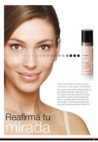 Reafirmá tu
mirada
Crema Reafirmante para el
Contorno de Ojos TimeWise®
Es un producto que brinda múltiples beneficios
para obtener ojos lindos. Sólo imaginá una
crema para los ojos tan avanzada y suntuosa
que reafirme, ilumine y brinde humectación
intensa, y además minimice las líneas finas
y las arrugas. Te brinda más beneficios para
esos ojos de aspecto juvenil que deseás lucir.
15
 