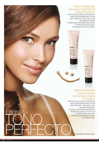 Base de Maquillaje
Líquida para piel Normal
a Seca TimeWise®
• Fórmula que ayuda a combatir los
signos del envejecimiento: la piel
luce más firme, más joven y más
saludable al instante.
• Deja la piel humectada todo el día.
• Para piel normal a seca.
• Acabado luminoso y fresco.
TONO
PERFECTO
Lográ tu
Base de Maquillaje
Líquida para piel
Combinada a Grasa
TimeWise®
• Fórmula que ayuda a combatir los
signos del envejecimiento: la piel
luce más firme, más joven y más
saludable al instante.
• Actúa todo el día absorbiendo el
exceso de grasitud, a la vez que
controla el brillo de la piel.
• Para piel combinada a grasa.
• Acabado mate.
(**) Disponibles próximamentes
1616
 