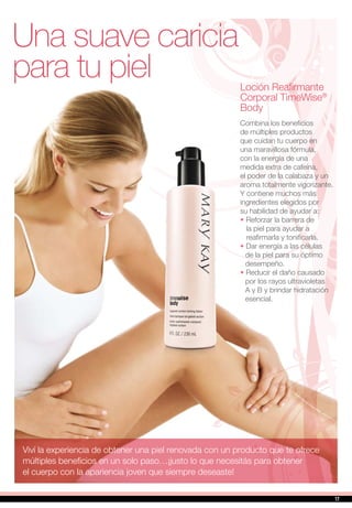 Una suave caricia
para tu piel Loción Reafirmante
Corporal TimeWise®
Body
Combina los beneficios
de múltiples productos
que cuidan tu cuerpo en
una maravillosa fórmula,
con la energía de una
medida extra de cafeína,
el poder de la calabaza y un
aroma totalmente vigorizante.
Y contiene muchos más
ingredientes elegidos por
su habilidad de ayudar a:
•		Reforzar la barrera de
la piel para ayudar a
reafirmarla y tonificarla.
•		Dar energía a las células
de la piel para su óptimo
desempeño.
•		Reducir el daño causado
por los rayos ultravioletas
A y B y brindar hidratación
esencial.
Viví la experiencia de obtener una piel renovada con un producto que te ofrece
múltiples beneficios en un solo paso…¡justo lo que necesitás para obtener
el cuerpo con la apariencia joven que siempre deseaste!
1717
 
