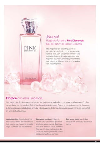 ¡Nueva!
Fragancia Femenina Pink Diamonds
Eau de Parfum de Edición Exclusiva
Una fragancia que se distingue por su
exquisito aroma floral, y por la elegancia de
quien la lleva. Con una simple sonrisa y una
actitud sofisticada, la mujer que utiliza esta
fragancia es una mujer cálida y encantadora
que celebra la vida desde un lado femenino
que sólo ella posee.
Florecé con esta Fragancia
Las fragancias florales son amadas por las mujeres de todo el mundo y por una buena razón. Les
recuerdan a los demás la sofisticación femenina de la mujer. Con una cuidadosa mezcla de notas,
la fragancia captura la belleza singular y la elegancia. Esta fina fragancia seguramente se convertirá
en uno de tus favoritos.
Las notas altas de esta fragancia
floral blanca tienen una sensación a
fruta rosada con manzana, grosella
negra y pomelo del mediterráneo.
Las notas medias son jazmín
rosado y flor de naranjo que es un
aceite de suave esencia floral, que
brinda un delicado toque femenino.
Además contiene cadmio que da
un aroma fresco y femenino de los
pétalos de las flores blancas.
Las notas bajas son ámbar
sensual con almizcle y madera de
cedro.
19
 