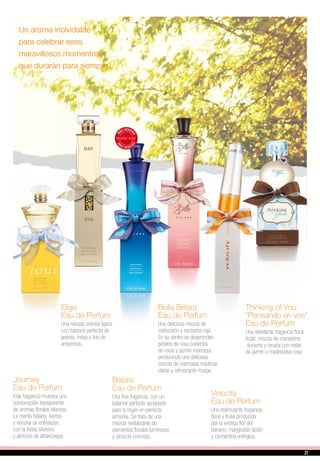 Elige
Eau de Perfum
Una mezcla oriental ligera
con balance perfecto de
peonía, fresia y lirio de
amazonas.
Thinking of You
“Pensando en vos”
Eau de Perfum
Una deleitante fragancia floral
frutal, mezcla de mandarina
durazno y ciruela con notas
de jazmín y madreselva rosa.
Bella Belara
Eau de Perfum
Una deliciosa mezcla de
melocotón y nectarina roja.
En su centro se desprenden
pétalos de rosa cubiertos
de rocío y jazmín marroquí,
perdurando una deliciosa
mezcla de cremosas maderas
claras y refrescante musgo.
Belara
Eau de Perfum
Una fina fragancia, con un
balance perfecto apropiado
para la mujer en perfecta
armonía. Se trata de una
mezcla revitalizante de
elementos florales luminosos
y almizcle cremoso.
Journey
Eau de Perfum
Esta fragancia muestra una
combinación transparente
de aromas florales blancos.
La menta helada, berros
y nenúfar se entrelazan
con la fresia silvestre
y almizcle de albaricoque.
Velocity
Eau de Perfum
Una estimulante fragancia
floral y frutal producida
por la exótica flor del
banano, mangostán ácido
y clementina enérgica.
Un aroma inolvidable
para celebrar esos
maravillosos momentos,
que durarán para siempre.
21
 