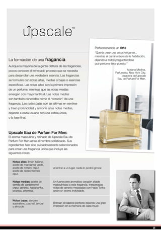 La formación de una fragancia
Aunque la mayoría de la gente disfruta de las fragancias,
pocos conocen el intrincado proceso que se necesita
para desarrollar una verdadera esencia. Las fragancias
se formulan con notas altas, medias o bajas o esencias
específicas. Las notas altas son la primera impresión
de un perfume, mientras que las notas medias
emergen con mayor lentitud. Las notas medias
son también conocidas como el “corazón” de una
fragancia. Las notas bajas son las últimas en sentirse
y traen profundidad y armonía a las notas medias,
dejando a cada usuario con una estela única,
o la fase final.
Perfeccionando un Arte
“Quería crear una pista intrigante...
mientras él camina fuera de la habitación,
dejando a todos preguntándose
qué perfume lleva puesto.”
Adriana Medina,
Perfumista, New York City,
creadora de Upscale
Eau de Parfum For Men.
Upscale Eau de Parfum For Men:
El aroma masculino y refinado de Upscale Eau de
Parfum For Men atrae al hombre sofisticado. Sus
ingredientes han sido cuidadosamente seleccionados
para crear una fragancia única que incluye las
siguientes notas:
Notas altas: limón italiano,
aceite de mandarina verde,
aceite de romero orpur,
aceite de ciprés francés
opur.
Notas medias: aceite de
semilla de cardamomo
orpur, geranio, haba tonka,
lavanda, artemisa.
Notas bajas: sándalo
australiano, pachulí, ámbar
y almizcle.
Al entrar a un lugar, nadie lo podrá ignorar.
Un fuerte pero aromático corazón añade
masculinidad a esta fragancia. Inesperadas
notas de geranio mezcladas con Haba Tonka
crean un aroma inolvidable.
Brindan el balance perfecto dejando una gran
impresión en la memoria de cada mujer.
TM
23
 