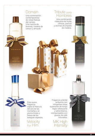 Domain Tribute para
Hombres
MK High
Intensity
Una combinación
masculina de frutas
cítricas, pachuli
y aromas ahumados
de madera.
Una combinación
contemporánea
de notas frescas
del campo.
Una mezcla de
lavanda, madera de
cerezo y almizcle.
Fragancia oriental
ambarina con
intrigantes notas
superiores de hinojo
negro refrescante
y salvia blanca,
compensados con
granos de café
triturados.
Velocity
For Him
Esta suave
fragancia
capta la frescura
del aire de las
montañas y el
aroma limpio y
fresco de los
bosques espesos.
25
 