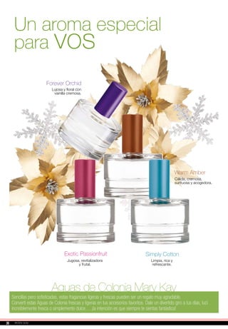Aguas de Colonia Mary Kay
Sencillas pero sofisticadas, estas fragancias ligeras y frescas pueden ser un regalo muy agradable.
Convertí estas Aguas de Colonia frescas y ligeras en tus accesorios favoritos. Dale un divertido giro a tus días, lucí
increíblemente fresca o simplemente dulce… ¡la intención es que siempre te sientas fantástica!
Simply Cotton
Limpia, rica y
refrescante.
Warm Amber
Cálida, cremosa,
suntuosa y acogedora.
Forever Orchid
Lujosa y floral con
vainilla cremosa.
Jugosa, revitalizadora
y frutal.
Exotic Passionfruit
Un aroma especial
para vos
2626
 