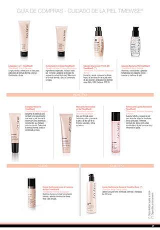 (**)Disponiblepróximamente
(*)Disponibilidadsujetaastock
Limpiador 3 en 1 TimeWise®
TimeWise® 3-In-1 Cleanser
Limpia, exfolia y refresca en un solo paso.
Seleccioná la fórmula Normal a Seca o
Combinada a Grasa.
Humectante Anti-Edad TimeWise®
TimeWise® Age-Fighting Moisturizer
Ingredientes especiales, hidratan hasta
por 10 horas y aceleran el proceso de
renovación natural de la piel. Seleccioná
la fórmula Normal a Seca o Combinada
a Grasa.
Solución Diurna con FPS 35 AM
TimeWise® (**)
TimeWise® Day Solution Sunscreen
SPF 35
Humecta y ayuda a prevenir las líneas
finas y la decoloración de la piel antes
de que ocurran, al bloquear los dañinos
rayos UVA y UVB. Contiene FPS 35.
Solución Nocturna PM TimeWise®
TimeWise® Night Solution
Vitaminas, antioxidantes y péptidos
fortalecidos con colágeno nutren,
suavizan y reafirman la piel.
GUÍA DE COMPRAS - CUIDADO DE LA PIEL TIMEWISE®
Refrescante Líquido Renovador
TimeWise®
TimeWise® Moisture Renewing
softener
Suaviza, hidrata y prepara la piel
para absorber todas las bondades
de los productos TimeWise.
Combate los signos de la edad,
brindándole a la piel humectación y
refinando los poros.
ROSTRO
OJOS
Crema Reafirmante para el Contorno
de Ojos TimeWise®
TimeWise® Firming Eye Cream
Reafirma, ilumina y brinda humectación
intensa y además minimiza las líneas
finas y las arrugas.
CUERPO
Loción Reafirmante Corporal TimeWise Body (*)
TimeWise Body Toning Lotion
Obtené una piel firme, tonificada, definida e hidratada
las 24 horas.
Mascarilla Renovadora
en Gel TimeWise®
TimeWise® Moisture
Renewing Gel Mask
Con una fórmula súper
hidratante, nutre y consiente
la piel, a la vez que le da
firmeza, suavidad y refina
su textura.
Complejo Nocturno
TimeWise®
TimeWise® Night Complex
Despierta el potencial para
combatir el envejecimiento
que tiene tu piel durante la
noche con cinco poderosos
ingredientes que trabajan
mientras dormís. Seleccioná
la fórmula normal a seca o
combinada a grasa.
2727
 