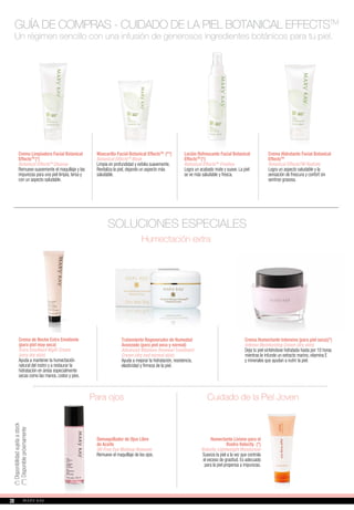 Un régimen sencillo con una infusión de generosos ingredientes botánicos para tu piel.
SOLUCIONES ESPECIALES
Demaquillador de Ojos Libre
de Aceite
Oil-Free Eye Makeup Remover
Remueve el maquillaje de los ojos.
Crema de Noche Extra Emoliente
(para piel muy seca)
Extra Emollient Night Cream
(very dry skin)
Ayuda a mantener la humectación
natural del rostro y a restaurar la
hidratación en áreas especialmente
secas como las manos, codos y pies.
Tratamiento Regenerador de Humedad
Avanzado (para piel seca y normal)
Advanced Moisture Renewal Treatment
Cream (dry and normal skin)
Ayuda a mejorar la hidratación, resistencia,
elasticidad y firmeza de la piel.
Para ojos
Humectación extra
Crema Humectante Intensiva (para piel seca)(*)
Intense Moisturizing Cream (dry skin)
Deja tu piel sintiéndose hidratada hasta por 10 horas
mientras le infunde un extracto marino, vitamina E
y minerales que ayudan a nutrir la piel.
Cuidado de la Piel Joven
Humectante Liviano para el
Rostro Velocity (*)
Velocity Lightweight Moisturizer
Suaviza la piel a la vez que controla
el exceso de grasitud. Es adecuado
para la piel propensa a impurezas.
(*)Disponibilidadsujetaastock
Crema Limpiadora Facial Botanical
EffectsTM
(*)
Botanical EffectsTM
Cleanse
Remueve suavemente el maquillaje y las
impurezas para una piel limpia, tersa y
con un aspecto saludable.
Mascarilla Facial Botanical EffectsTM
(**)
Botanical EffectsTM
Mask
Limpia en profundidad y exfolia suavemente.
Revitaliza la piel, dejando un aspecto más
saludable.
Loción Refrescante Facial Botanical
EffectsTM
(*)
Botanical EffectsTM
Freshen
Logra un acabado mate y suave. La piel
se ve más saludable y fresca.
Crema Hidratante Facial Botanical
EffectsTM
Botanical EffectsTM Hydrate
Logra un aspecto saludable y la
sensación de frescura y confort sin
sentirse grasosa.
GUÍA DE COMPRAS - CUIDADO DE LA PIEL BOTANICAL EFFECTSTM(**)Disponiblepróximamente
2828
 
