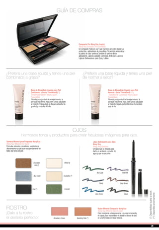Compacto Pro Mary Kay (vacío)
Mary Kay Compact Pro (unfilled)
Un compacto “todo en uno” que mantiene en orden todos tus
productos y aplicadores de maquillaje.Te permite personalizar
la paleta de color perfecta.También te permite llevar
aplicadores, Lápices Labiales Cremosos, Brillo para Labios o
Lápices Delineadores para Ojos y Lábios
Base de Maquillaje Líquida para Piel
Combinada a Grasa TimeWise®(**)
TimeWise® Matte-Wear Liquid
Foundation
Fórmula para combatir el envejecimiento: la
piel luce más firme, más joven y más saludable
al instante.Trabaja todo el día para absorber la
grasitud y controlar el brillo.
¿Preferís una base líquida y tenés una piel
combinada a grasa?
Base de Maquillaje Líquida para Piel
Normal a Seca TimeWise® (**)
TimeWise® Luminous-Wear Liquid
Foundation
Fórmula para combatir el envejecimiento: la
piel luce más firme, más joven y más saludable
al instante. Deja la piel sintiéndose humectada
todo el día.
¿Preferís una base líquida y tenés una piel
de normal a seca?
White lilyChocolate
kiss (*)
GUÍA DE COMPRAS
Sombra Mineral para Párpados Mary Kay
Mary Kay Mineral Eye Color
Fórmulas vibrantes, duraderas, resistentes a
desvanecerse y que lucen estupendamente en
todos los tonos de piel.
OJOS
Hermosos tonos y productos para crear fabulosas imágenes para ojos.
Emerald
Lápiz Delineador para Ojos
Mary Kay
Mary Kay Eyeliner
Un lápiz que se desliza para
darte un acabado a prueba de
agua y que no se corre.
Deep Brown
Black
Rich Jade
Steely
Dark Denim
Violet Ink
ROSTRO
¡Dale a tu rostro
el destello perfecto!
Rubor Mineral Compacto Mary Kay
Mary Kay Mineral Cheek Color
Color resistente a desvanecerse y que se incrementa
en capas, luce maravilloso en todos los tonos de piel,
en una fórmula con Base Mineral.Strawberry Cream
Crystalline (*)Blue metal
Coal (*)
Sparkling Cider (*)
(**)Disponiblepróximamente
(*)Disponibilidadsujetaastock
29
 