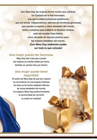 Una mujer puede ser hermosa.
Mary Kay Ash creía que cuando
las mujeres se sentían bellas por fuera,
también se sentían bien por dentro.
Una mujer puede tener
seguridad.
El sueño de Mary Kay de que las mujeres
se convirtieran en sus propias historias
de éxito se ha hecho realidad millones
de veces alrededor del mundo.
Un negocio Mary Kay podría brindarles
la oportunidad de convertir
su sueño en realidad.
Con Mary Kay las mujeres tienen mucho que celebrar.
Un Cuidado de la Piel innovador,
una oportunidad profesional gratificante
que les brinda independencia, además de iniciativas generosas
que ayudan a mujeres y niños alrededor del mundo.
Unite a nosotros para celebrar en Estados Unidos,
sede de nuestra Casa Matriz,
cinco décadas de impulso positivo para
las mujeres alrededor del mundo.
¡Con Mary Kay realmente podés
ser todo lo que soñaste!
3
 