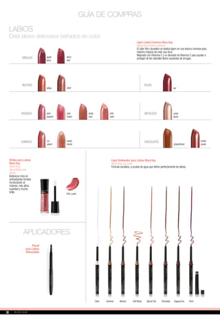 Lápiz Labial Cremoso Mary Kay
Mary Kay Creme Lipstick
El color fiel y duradero se desliza ligero en una textura cremosa para
máximo impacto de color que dura.
Mejorado con Vitamina E y un derivado de Vitamina C para ayudar a
proteger de los radicales libres causantes de arrugas.
GUÍA DE COMPRAS
LABIOS
Creá labios deliciosos bañados en color
toffee
NEUTROS
red
ROJOS
METÁLICOS
CIRUELAS apple
berry
icy
peach
amber
suede
CHOCOLATES
pink
passion
ROSADOS
COBRIZOS
Brillos para Labios
Mary Kay
Mary Kay
NouriShine Lip
Gloss
Botánicos ricos en
antioxidantes brindan
humectación al
instante, más alivio,
suavidad y mucho
brillo. Pink Luster
Lápiz Delineador para Labios Mary Kay
Mary Kay Lip Liner
Fórmula duradera, a prueba de agua que define perfectamente los labios.
APLICADORES
Pincel
para Labios
Retractable
Clear Caramel Neutral Soft Blush Spiced Tea Chocolate Cappuccino Plum
shell
pink
melon
berry
kiss
sheer
blush
gingerbread
pink
satin
dusty
rose
sweet
nectar
30
 