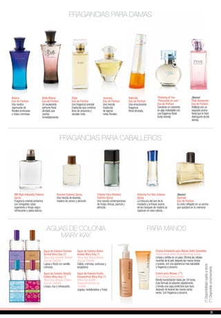 Thinking of You
“Pensando en vos”
Eau de Parfum
Convierte un momento
en algo inolvidable con
una fragancia floral
frutal oriental.
¡Nueva!
Pink Diamonds
Eau de Parfum
Brillarás con un
exquisito aroma
floral que te hará
distinguirte de los
demás.
AGUAS DE COLONIA
MARY KAY
Agua de Colonia Forever
Orchid Mary Kay (*)
Mary Kay Forever Orchid
Eau de Toilette
Lujosa y floral con vainilla
cremosa.
Agua de Colonia Simply
Cotton Mary Kay (*)
Mary Kay Simply Cotton
Eau de Toilette
Limpia, rica y refrescante.
Agua de Colonia Warm
Amber Mary Kay (*)
Mary Kay Warm Amber
Eau de Toilette
Cálida, cremosa, suntuosa y
acogedora.
Agua de Colonia Exotic
Passionfruit Mary Kay (*)
Mary Kay Exotic
Passionfruit Eau de
Toilette
Jugosa, revitalizadora y frutal.
FRAGANCIAS PARA DAMAS
FRAGANCIAS PARA CABALLEROS
Domain Colonia Spray
Una mezcla de lavanda,
madera de cerezo y almizcle.
Tribute Para Hombre
Colonia Spray
Una mezcla contemporánea
de frutas cítricas, pachuli y
almizcle.
Velocity For Him Colonia
Spray
La frescura del aire de la
montaña y el limpio aroma
de los bosques de madera se
capturan en esta colonia.
¡Nuevo!
Upscale
Eau de Parfum
Su éxito reflejado en un aroma
que quedará en tu memoria
MK High Intensity Colonia
Spray
Fragancia oriental ambarina
con intrigantes notas
superiores e hinojo negro
refrescante y salvia blanca.
PARA MANOS
Crema Exfoliante para Manos Satin Smoothie
Satin Hands Satin Smoothie Hand Scrub
Limpia y exfolia en un paso. Elimina las células
muertas de la piel, dejando las manos tersas
y suaves, con una apariencia más saludable
y fragancia a durazno.
Crema para Manos (**)
Satin Hands Hand Cream
Brinda humectación hasta por 24 horas.
Esta fórmula se absorbe rápidamente
y brinda una capa protectora que dura
después de lavarse las manos varias
veces. Con fragancia a durazno.
Belara
Eau de Parfum
Una mezlca
vigorizante de
florales luminosas
y notas cremosas.
Bella Belara
Eau de Parfum
Un exuberante
perfume floral
afrutado que
cautiva
inmediatamente.
Elige
Eau de Parfum
Una fragancia oriental
traslúcida que combina
lirios de amazona y
sándalo indio.
Journey
Eau de Parfum
Una mezcla
traslúcida
de ligeras
notas florales.
Velocity
Eau de Parfum
Una emocionante
fragancia
floral afrutada.
(**)Disponiblepróximamente
(*)Disponibilidadsujetaastock
31
 