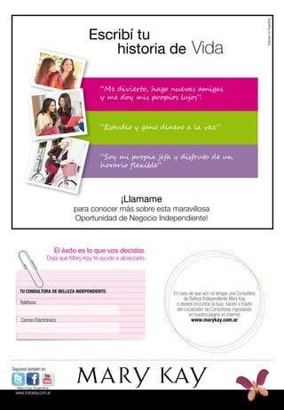 En caso de que aún no tengas una Consultora
de Belleza Independiente Mary Kay
o desees encontrar la tuya, hacelo a través
del Localizador de Consultoras ingresando
en nuestra página en internet
www.marykay.com.ar
El éxito es lo que vos decidas.
Dejá que Mary Kay te ayude a alcanzarlo.
TU CONSULTORA DE BELLEZA INDEPENDIENTE:
Teléfono:
Correo Electrónico:
“Me divierto, hago nuevas amigas
y me doy mis propios lujos”.
“Estudio y gano dinero a la vez”
“Soy mi propia jefa y disfruto de un
horario flexible”
¡Llamame
para conocer más sobre esta maravillosa
Oportunidad de Negocio Independiente!
Escribí tu
historia de Vida
ImpresoenArgentina
Seguínos también en:
Mary Kay Argentina
www.marykay.com.ar
 