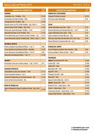 PRODUCTOS COSMÉTICOS PVP
Sugerido
TIMEWISE
Limpiadores 3 en 1 TimeWise - 127g $ 129
Humectantes Anti-Edad TimeWise - 88ml $ 156
Complejo Nocturno TimeWise - 50g $ 220
Solución Diurna con FPS 35 AM TimeWise - 30g / 29ml (**) $ 165
Solución Nocturna PM TimeWise - 29g / 29ml $ 165
Refrescante Líquido Renovador TimeWise - 147ml $ 125
Mascarilla Renovador en Gel TimeWise - 85g $ 125
Crema Reafirmante para el Contorno de Ojos TimeWise - 14g $ 151
Loción Reafirmante Corporal TimeWise Body - 236ml / 233g (*) $ 211
BOTANICAL EFFECTS
Crema Limpiadora Facial Botanical Effects - 113g (*) $ 88
Crema Hidratante Facial Botanical Effects - 88ml/88g $ 102
Loción Refrescante Facial Botanical Effects - 147ml (*) $ 88
Mascarilla Facial Botanical Effects - 113g (**) $ 135
VELOCITY
Humectante Liviano para el Rostro Velocity - 118g / 118ml (*) $ 75
CUIDADOS ESPECIALES
Demaquillador de Ojos Libre de Aceite - 110ml $ 112
Crema Humectante Intensiva - 51g (*) $ 149
Tratamiento Regenerador de Humedad Avanzado - 70g $ 133
Crema de Noche Extra Emoliente - 60g $ 112
BASES DE MAQUILLAJE
Bases de Maquillaje Líquidas TimeWise Anti-Edad - 30g / 29ml
(**)
$ 122
PRODUCTOS COSMÉTICOS PVP
Sugerido
COMPACTOS Y APLICADORES
Compacto Pro Mary Kay (vacío) $ 219
Pincel para Labios Retractable $ 22
COLOR
Lápices Delineadores para Ojos - 0.28g $ 74
Sombras Minerales para Párpados Mary Kay - 1.4g (*) $ 46
Lápices Delineadores para Labios - 0.28g $ 74
Lápices Labiales Cremosos Mary Kay - 3.6g $ 95
Brillo para Labios Mary Kay Nourishine Plus 4,5ml / 3,8g $ 85
Rubores Minerales Compactos Mary Kay - 5g (*) $ 82
CUIDADO DEL CUERPO
Crema Exfoliante para Manos Satin Smoothie - 220g $ 93
Crema para Manos “Manos de Seda” - 85g (**) $ 65
FRAGANCIAS
¡Nueva! Pink Diamonds EDP- 60ml $ 230
Journey EDP - 50ml $ 246
Velocity EDP - 50ml $ 244
Bella Belara EDP - 50ml $ 266
Elige EDP - 50ml $ 259
Thinking of You EDP - 29ml $ 231
Belara EDP - 50ml $ 244
Aguas de Colonia Mary Kay - 50ml (*) $ 152
¡Nueva! Upscale EDP - 75ml $ 213
Velocity For Him - Colonia Spray - 59ml $ 259
Domain - Colonia Spray - 73ml $ 244
Tribute para Hombres - Colonia Spray - 91ml $ 219
Fragancia High Intensity - Colonia Spray - 73ml $ 277
Nueva Lista de Precios 2013
(**) Disponible próximamente
(*) Disponibilidad sujeta a stock
 