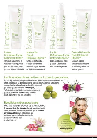 Limpiador
Hidratante
Refrescante
Mascarilla
Crema
Limpiadora Facial
Botanical EffectsTM
Remueve suavemente el
maquillaje y las impurezas
para una piel limpia, tersa
y con un aspecto saludable.
Crema Hidratante
Facial Botanical
EffectsTM
Logra un aspecto
saludable y la sensación
de frescura y confort sin
sentirse grasosa.
Loción
Refrescante Facial
Botanical EffectsTM
Logra un acabado mate
y suave. La piel se ve
más saludable y fresca.
Mascarilla
Facial
Botanical EffectsTM
Limpia en profundidad
y exfolia suavemente.
Revitaliza la piel, dejando
un aspecto más saludable.
Las bondades de los botánicos. Lo que tu piel anhela.
El complejo exclusivo incluye dos ingredientes botánicos nutrientes que benefician
a todo tipo de piel. La silimarina (cardo lechero) es un poderoso antioxidante
que ayuda a la piel a defenderse del daño ambiental
y a la vez ayuda a calmarla. Luo han guo,
“la fruta de la longevidad”, reconocida por contener
poderosos recursos antioxidantes y también
ayuda a promover una piel saludable.
Beneficios extras para tu piel
PARA MANTENER EL BALANCE DE LA PIEL NORMAL:
El extracto de la flor frangipani ayuda a proteger la piel
de los estresores ambientales; mientras que el extracto
del lirio acuático es un antioxidante que
se reportó como una fuente de minerales
que son importantes para
la salud de la piel. Divertite y
conocé más de
Botanical EffectsTM
con el folleto Botanical
EffectsTM
en Línea.
www.marykay.com.ar
55
 