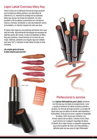 Perfeccioná tu sonrisa
Los Lápices Delineadores para Labios contienen
una fórmula que combate el envejecimiento, nutre
y ayuda a mantener los labios luciendo juveniles y
gruesos. Su fórmula de larga duración y a prueba de
agua hace que tus labios se sientan aterciopelados y
humectados. Evita que se corra o agriete el maquillaje
de labios. Ocho tonos que combinan con
el tono natural de tus labios, incluido el tono Clear,
que funciona con cualquier maquillaje de labios.
El diseño de su tapa incluye un pequeño sacapuntas
que te da la opción de crear una línea perfecta y
definida cada vez que uses el Lápiz Delineador.
Conocé losdemás tonosen la Guía deCompras enla página 30.
Lápiz Labial Cremoso Mary Kay
Vestí tu boca con la deliciosa fórmula de larga duración
que humecta tus labios gracias a sus derivados de
vitamina E y C, mientras los protege de los radicales
libres que causan las líneas de expresión. Su color
duradero y fiel se desliza suavemente con una textura
liviana y cremosa, brindando un velo de protección contra
la humedad y un máximo impacto de color que dura.
El lujoso tubo negro es una poderosa afirmación de lo que
está de moda. Aprovechando tecnologías de empaque de
distintas partes del mundo, el tubo fue diseñado en Mary
Kay para sentirse y verse hermoso en la mano de una
mujer. Además, presenta una singular tapa con sellado
que hace “clic” y mantiene el tubo labial cerrado en todo
momento.
¡Su amplia gama de tonos
te dará razones para sonreír!
sheer blush
shell
apple berry
pink passion
gingerbread
dusty rose
77
 