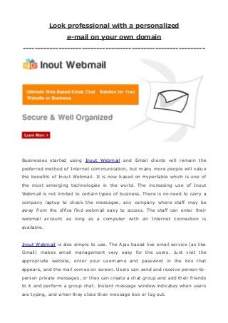 Look professional with a personalized
e-mail on your own domain
--------------------------------------------------------------
Businesses started using Inout Webmail and Email clients will remain the
preferred method of Internet communication, but many more people will value
the benefits of Inout Webmail. It is now based on Hypertable which is one of
the most emerging technologies in the world. The increasing use of Inout
Webmail is not limited to certain types of business. There is no need to carry a
company laptop to check the messages, any company where staff may be
away from the office find webmail easy to access. The staff can enter their
webmail account as long as a computer with an Internet connection is
available.
Inout Webmail is also simple to use. The Ajax based live email service (as like
Gmail) makes email management very easy for the users. Just visit the
appropriate website, enter your username and password in the box that
appears, and the mail comes on screen. Users can send and receive person-to-
person private messages, or they can create a chat group and add their friends
to it and perform a group chat. Instant message window indicates when users
are typing, and when they close their message box or log out.
 