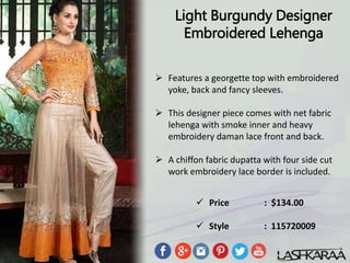 Light Burgundy Designer
Embroidered Lehenga
 Features a georgette top with embroidered
yoke, back and fancy sleeves.
 This designer piece comes with net fabric
lehenga with smoke inner and heavy
embroidery daman lace front and back.
 A chiffon fabric dupatta with four side cut
work embroidery lace border is included.
 Price : $134.00
 Style : 115720009
 