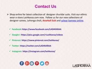 Contact Us
 Facebook: https://www.facebook.com/LASHKARAA
 Google+: https://plus.google.com/+Lashkaraa/videos
 Pinterest: https://www.pinterest.com/lashkaraa/
 Twitter: https://twitter.com/LASHKARAA
 Instagram: https://instagram.com/lashkaraa/
 Shop online for latest collection of designer churidar suits. Visit our ethnic
wear e-store Lashkaraa.com now. Follow us for our new collections of
designer sarees, Lehenga choli, Anarkali Suit and salwar kameez online.
 