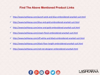 Find The Above Mentioned Product Links
 http://www.lashkaraa.com/punch-pink-and-blue-embroidered-anarkali-suit.html
 http://www.lashkaraa.com/blue-and-gold-embroidered-anarkali-suit.html
 http://www.lashkaraa.com/wine-and-gold-embroidered-anarkali-suit.html
 http://www.lashkaraa.com/cream-floral-embroidered-anarkali-suit.html
 http://www.lashkaraa.com/off-white-and-black-embroidered-anarkali-suit.html
 http://www.lashkaraa.com/black-floor-length-embroidered-anarkali-suit.html
 http://www.lashkaraa.com/red-net-designer-embroidered-anarkali.html
 