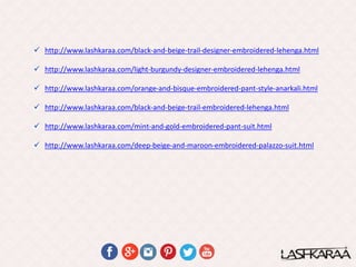  http://www.lashkaraa.com/black-and-beige-trail-designer-embroidered-lehenga.html
 http://www.lashkaraa.com/light-burgundy-designer-embroidered-lehenga.html
 http://www.lashkaraa.com/orange-and-bisque-embroidered-pant-style-anarkali.html
 http://www.lashkaraa.com/black-and-beige-trail-embroidered-lehenga.html
 http://www.lashkaraa.com/mint-and-gold-embroidered-pant-suit.html
 http://www.lashkaraa.com/deep-beige-and-maroon-embroidered-palazzo-suit.html
 