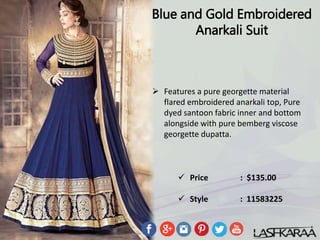 Blue and Gold Embroidered
Anarkali Suit
 Features a pure georgette material
flared embroidered anarkali top, Pure
dyed santoon fabric inner and bottom
alongside with pure bemberg viscose
georgette dupatta.
 Price : $135.00
 Style : 11583225
 