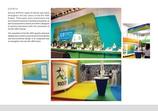 EVENTS
Various dif ferent types of events took place
throughout the four year s of the Rio 20 07
Project. There were many institutional and
promotional events surrounding the games, as
well as preparatory events and others designed
to become permanent after the conclusion of
the Rio 2007 Games.

The versatility of the Rio 2007 graphic elements
allowed every event to have its own brand identity
and environmental design in an integrated way
to strengthen the main Rio 2007 event.
 