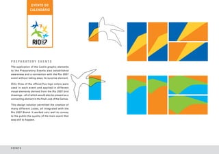 P R E PA R AT O R Y E V E N T S
The application of the Look’s graphic elements
to the Preparatory Events also established
awareness and a connection with the Rio 2007
event without taking away its surprise element.

Only three of the official five logo colors were
used in each event and applied in dif ferent
visual elements derived from the Rio 2007 bird
drawings – all of which would also be present as a
connecting element in the final Look of the Games.

This design solution permitted the creation of
many different Looks, all integrated with the
Rio 2007 Brand. It worked very well to convey
to the public the quality of the main event that
was still to happen.




EVENTS
 