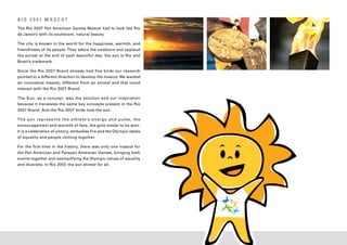 RIO 2007 MASCOT
The Rio 2007 Pan American Games Mascot had to look like Rio
de Janeiro with its exuberant, natural beauty.

The city is known in the world for the happiness, warmth, and
friendliness of its people. They adore the outdoors and applaud
the sunset at the end of each beautiful day: the sun is Rio and
Brazil’s trademark.

Since the Rio 2007 Brand already had five birds our research
pointed to a different direction to develop the mascot. We wanted
an innovative mascot, different from an animal and that could
interact with the Rio 2007 Brand.

The Sun, as a concept, was the solution and our inspiration
because it translates the same key concepts present in the Rio
2007 Brand. And the Rio 2007 birds love the sun.

T h e s un r e p r e s e n t s t h e a t hle t e ’s e n e r g y an d p ul s e, t h e
encouragement and warmth of fans, the gold medal to be won.
It is a celebration of victory, embodies fire and the Olympic ideals
of equality and people coming together.

For the first time in the history, there was only one mascot for
the Pan American and Parapan American Games, bringing both
events together and exemplifying the Olympic values of equality
and diversity. In Rio 2007, the sun shined for all.
 