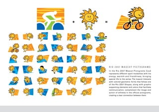 +   =




        RIO 2007 MASCOT PICTOGRAMS
        In the Rio 20 07 Mascot Pictograms Cauê
        represents different sport modalities with his
        energy, warmth and friendliness, bringing
        special life to the series. The mascot interacts
        with colored geometric forms that follow one
        of the Rio 20 07 Shapes, along with graphic
        supporting elements and colors that facilitate
        communication, complement the image and
        action of athletes in the official pictograms,
        creating a clear connection between them.
 