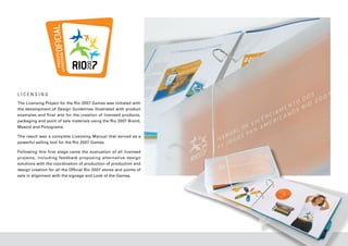 LICENSING
The Licensing Project for the Rio 2007 Games was initiated with
the development of Design Guidelines illustrated with product
examples and final arts for the creation of licensed products,
packaging and point of sale materials using the Rio 2007 Brand,
Mascot and Pictograms.

The result was a complete Licensing Manual that served as a
powerful selling tool for the Rio 2007 Games.

Following this first stage came the evaluation of all licensed
projects, including feedback proposing alternative design
solutions with the coordination of production of production and
design creation for all the Official Rio 2007 stores and points of
sale in alignment with the signage and Look of the Games.
 