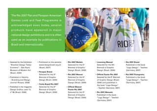 The Rio 2007 Pan and Parapan-American
    Games Look and Feel Programme is
    ac k nowledged even today, several
    p r o d u c t s h a ve a p p e a r e d in m a j o r
    national design exhibitions and it is often
    used as an example by publications in
    Brazil and internationally.




➝  elected for the Exhibition
  S                              ➝  ublished on the website
                                   P                           ➝  io 2007 Medals
                                                                 R                         ➝ L icensing Manual
                                                                                                                          ➝  io 2007 Brand
                                                                                                                             R
  “Brazilian Design Today:         www.designbrasil.org.br       Selected for the 9 th       Selected for the 8th            Published in the book
  Frontiers” – São Paulo           [Brazil, 2007]                Biennial of Graphic         Biennial of Graphic             “Logo Design” - Taschen
  Museum of Modern Art                                           Design [Brazil, 2009]       Design [Brazil, 2006]           [Germany, 2007]
                                 ➝  arapan Brand
                                   P
  [Brazil, 2009]
                                   Selected for the 9 th       ➝  io 2007 Mascot
                                                                 R                         ➝  fficial Poster Rio 2007
                                                                                             O                             ➝  io 2007 Pictograms
                                                                                                                             R
➝  ublished in Identity
  P                                Biennial of Graphic           Selected for the 9   th
                                                                                             Selected for the 8 Biennial
                                                                                                               th
                                                                                                                             Published in the book
  – Branding and Design            Design [Brazil, 2009]         Biennial of Graphic         of Graphic Design [Brazil,      “Logo Design” - Taschen
  Journal [Russia, 2008]                                         Design [Brazil, 2009]       2006] and published in          [Germany, 2007]
                                 ➝  ocha Brand Rio 2007
                                   T
                                                                                             the book “Logo Design”
➝  ublished in the magazine
  P                                Selected for the 9 th       ➝  fficial Mascot
                                                                 O
                                                                                             – Taschen [Germany, 2007]
  Design Gráfico, year 13,         Biennial of Graphic           Poster Rio 2007
  nº 98 [Brazil, 2008]             Design [Brazil, 2009]         Selected for the 9 th     ➝  io 2007 Manuals
                                                                                             R
                                                                 Biennial of Graphic         Published in the book
                                                                 Design [Brazil, 2009]       “Logo Design” - Taschen
                                                                                             [Germany, 2007]
 