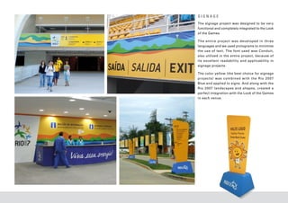 SIGNAGE
The signage project was designed to be very
functional and completely integrated to the Look
of the Games.

The entire projec t was developed in three
languages and we used pictograms to minimize
the use of tex t. The font used was Conduit,
also utilized in the entire project, because of
its excellent readabilit y and applicabilit y in
signage projects.

The color yellow (the best choice for signage
projec t s ) was combined with the Rio 20 07
Blue and applied to signs. And along with the
Rio 2007 landscapes and shapes, created a
perfect integration with the Look of the Games
in each venue.
 