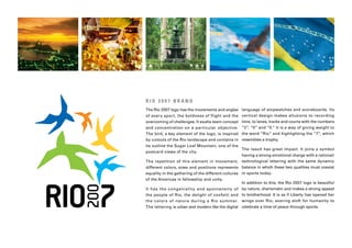 RIO 2007 BRAND
The Rio 2007 logo has the movements and angles language of stopwatches and scoreboards. Its
of every sport, the boldness of flight and the vertical design makes allusions to recording
overcoming of challenges. It exalts team concept time, to lanes, tracks and courts with the numbers
and concentration on a par ticular objective. “2”, “0” and “0.” It is a way of giving weight to
The bird, a key element of the logo, is inspired the word “Rio” and highlighting the “7”, which
by cutouts of the Rio landscape and contains in resembles a trophy.
its outline the Sugar Loaf Mountain, one of the
                                                   The result has great impact. It joins a symbol
postcard views of the city.
                                                   having a strong emotional charge with a rational/
The repetition of this element in movement, technological lettering with the same dynamic
different colors, sizes and positions represents balance in which these two qualities must coexist
equality in the gathering of the different cultures in sports today.
of the Americas in fellowship and unity.
                                                   In addition to this, the Rio 2007 logo is beautiful
It has the c ongenialit y and spontaneit y of by nature, charismatic and makes a strong appeal
the people of Rio, the delight of confetti and to brotherhood. It is as if Liberty has opened her
the color s of nature during a Rio summer. wings over Rio, soaring aloft for humanity to
The lettering is urban and modern like the digital celebrate a time of peace through sports.
 