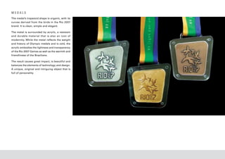 MEDALS
The medal’s trapezoid shape is organic, with its
curves derived from the birds in the Rio 2007
brand. It is clean, simple and elegant.

The metal is surrounded by acrylic, a resistant
and durable material that is also an icon of
modernity. While the metal reflects the weight
and history of Olympic medals and is cold, the
acrylic embodies the lightness and transparency
of the Rio 2007 Games as well as the warmth and
friendliness of the Brazilians.

The result causes great impact, is beautiful and
balances the elements of technology and design.
A unique, original and intriguing object that is
full of personality.
 