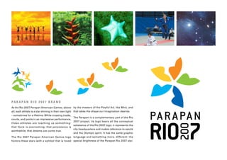 PA R A PA N R I O 2 0 0 7 B R A N D
At the Rio 2007 Parapan American Games, above by the masters of the Playful Art, like Miró, and
all, each athlete is a star shining in their own light that takes the shape our imagination desires.
– sometimes for a lifetime. While crossing tracks,
                                                     The Parapan is a complementary part of the Rio
courts, and pools in an impressive performance,
                                                     2007 project, its logo bears all the conceptual
these athletes are teaching us something:
                                                     substance of the Rio 2007 logo: it represents the
that there is overcoming; that persistence is
                                                     city-headquarters and makes reference to sports
worthwhile; that dreams can come true.
                                                     and the Olympic spirit. It has the same graphic
The Rio 2007 Parapan American Games logo language and something more, different: the
honors these stars with a symbol that is loved special brightness of the Parapan Rio 2007 star.
 