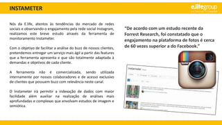 INSTAMETER
Nós da E.life, atentos às tendências do mercado de redes
sociais e observando o engajamento pela rede social Instagram,
realizamos este breve estudo através da ferramenta de
monitoramento Instameter.
Com o objetivo de facilitar a análise do buzz de nossos clientes,
pretendemos entregar um serviço mais ágil a partir das features
que a ferramenta apresenta e que são totalmente adaptada à
demandas e objetivos de cada cliente.
A ferramenta não é comercializada, sendo utilizada
internamente por nossos colaboradores e de acesso exclusivo
de clientes que possuem buzz com relevância neste canal.
O Instameter irá permitir a indexação de dados com maior
facilidade além auxiliar na realização de análises mais
aprofundadas e complexas que envolvam estudos de imagem e
semiótica.
“De acordo com um estudo recente da
Forrest Research, foi constatado que o
engajamento na plataforma de fotos é cerca
de 60 vezes superior a do Facebook.”
 
