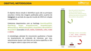 OBJETIVO, METODOLOGIA
O objetivo desse estudo é identificar quais são os principais
assuntos e temas das imagens publicadas pelos usuários do
instagram no período da copa do mundo de 2014 em relação
a vestimenta.
Coletamos depoimentos com as hashtags #worldcup2014,
#worldcup, #copa, #copadomundo, #copadascopas,
#fifaworldcup, #fifaworldcup2014, #copa2014, #brasil2014 e
#brazil2014 associadas à look, dodia, lookdodia, unha, make
e cabelo
A metodologia adotada foi meramente qualitativa e focada
no levantamento de conteúdo de interesse, por isso,
selecionamos buscar com foco em um tema específico e não
em imagens sobre a copa como um todo.
#worldcup2014, #worldcup,
#copa, #copadomundo,
#copadascopas, #fifaworldcup,
#fifaworldcup2014, #copa2014,
#brasil2014 e #brazil2014
Hashtags acima associadas
à look, dodia, lookdodia,
unha, make e cabelo
42604
958
Copa Looks da copa
 