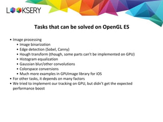 Tasks that can be solved on OpenGL ES
• Image processing
• Image binarization
• Edge detection (Sobel, Canny)
• Hough transform (though, some parts can’t be implemented on GPU)
• Histogram equalization
• Gaussian blur/other convolutions
• Colorspace conversions
• Much more examples in GPUImage library for iOS
• For other tasks, it depends on many factors
• We tried to implement our tracking on GPU, but didn’t get the expected
performance boost
 