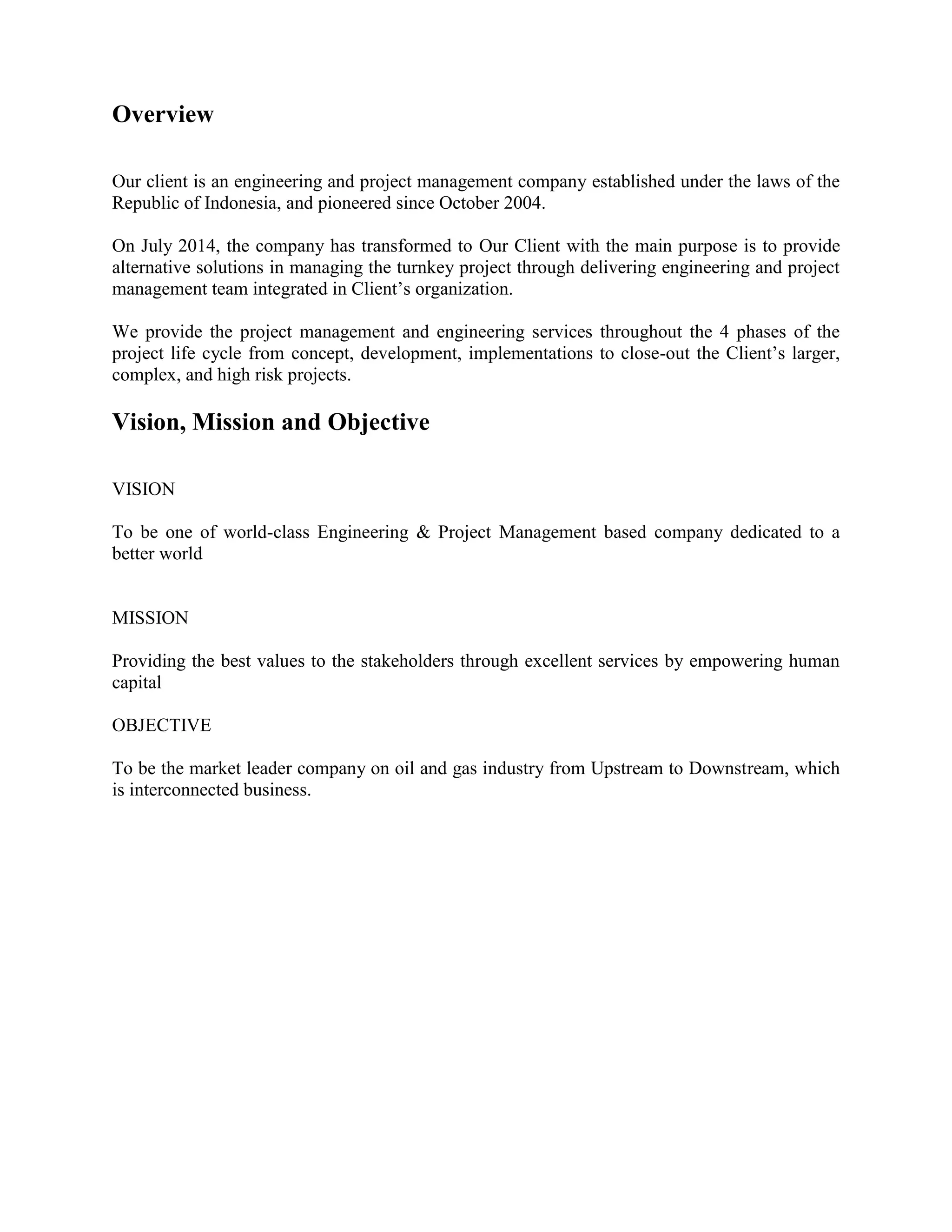 Overview
Our client is an engineering and project management company established under the laws of the
Republic of Indonesia, and pioneered since October 2004.
On July 2014, the company has transformed to Our Client with the main purpose is to provide
alternative solutions in managing the turnkey project through delivering engineering and project
management team integrated in Client’s organization.
We provide the project management and engineering services throughout the 4 phases of the
project life cycle from concept, development, implementations to close-out the Client’s larger,
complex, and high risk projects.
Vision, Mission and Objective
VISION
To be one of world-class Engineering & Project Management based company dedicated to a
better world
MISSION
Providing the best values to the stakeholders through excellent services by empowering human
capital
OBJECTIVE
To be the market leader company on oil and gas industry from Upstream to Downstream, which
is interconnected business.
 