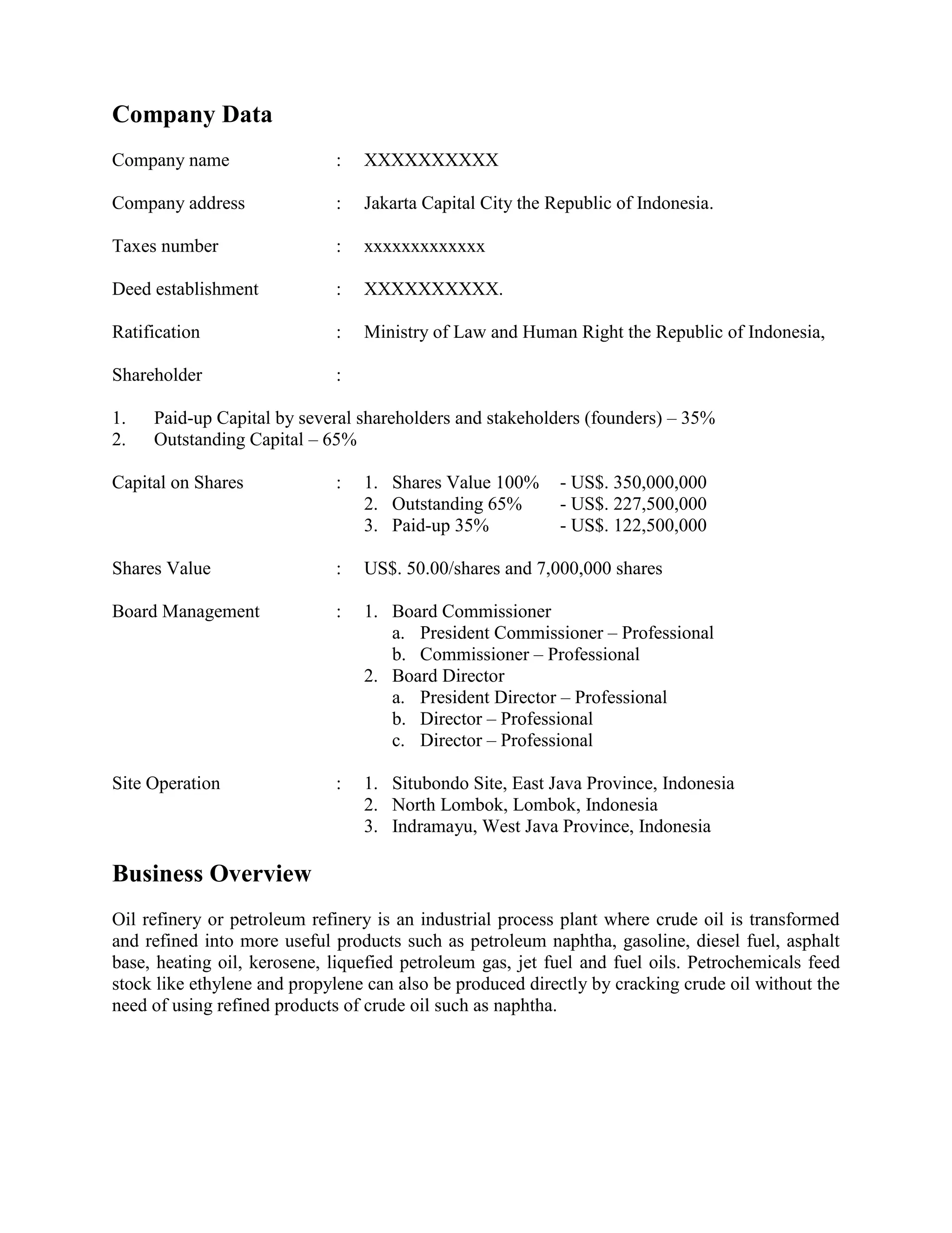 Company Data
Company name : XXXXXXXXXX
Company address : Jakarta Capital City the Republic of Indonesia.
Taxes number : xxxxxxxxxxxxx
Deed establishment : XXXXXXXXXX.
Ratification : Ministry of Law and Human Right the Republic of Indonesia,
Shareholder :
1. Paid-up Capital by several shareholders and stakeholders (founders) – 35%
2. Outstanding Capital – 65%
Capital on Shares : 1. Shares Value 100% - US$. 350,000,000
2. Outstanding 65% - US$. 227,500,000
3. Paid-up 35% - US$. 122,500,000
Shares Value : US$. 50.00/shares and 7,000,000 shares
Board Management : 1. Board Commissioner
a. President Commissioner – Professional
b. Commissioner – Professional
2. Board Director
a. President Director – Professional
b. Director – Professional
c. Director – Professional
Site Operation : 1. Situbondo Site, East Java Province, Indonesia
2. North Lombok, Lombok, Indonesia
3. Indramayu, West Java Province, Indonesia
Business Overview
Oil refinery or petroleum refinery is an industrial process plant where crude oil is transformed
and refined into more useful products such as petroleum naphtha, gasoline, diesel fuel, asphalt
base, heating oil, kerosene, liquefied petroleum gas, jet fuel and fuel oils. Petrochemicals feed
stock like ethylene and propylene can also be produced directly by cracking crude oil without the
need of using refined products of crude oil such as naphtha.
 